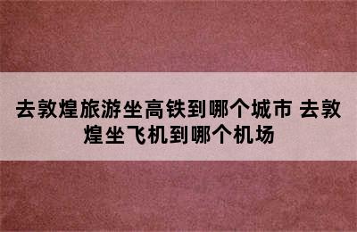 去敦煌旅游坐高铁到哪个城市 去敦煌坐飞机到哪个机场